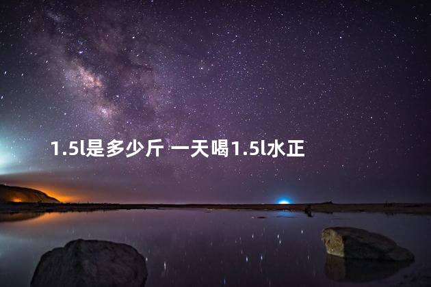 1.5l是多少斤 一天喝1.5l水正常吗